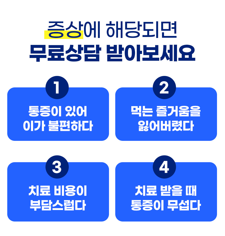 증상에 해당되면 무료상담 받아보세요 - 1. 통증이 있어 이가 불편하다 2. 먹는 즐거움을 잃어버렸다 3. 치료 비용이 부담스럽다 4. 치료 받을 때 통증이 무섭다